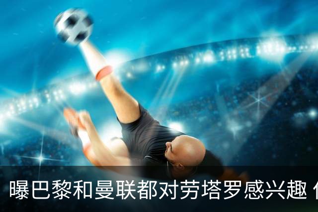 曝巴黎和曼联都对劳塔罗感兴趣 但他现在只想留国米